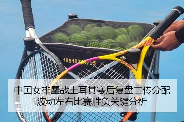 中国女排鏖战土耳其赛后复盘二传分配波动左右比赛胜负关键分析